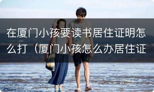 在厦门小孩要读书居住证明怎么打（厦门小孩怎么办居住证）