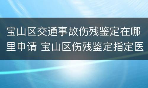 宝山区交通事故伤残鉴定在哪里申请 宝山区伤残鉴定指定医院