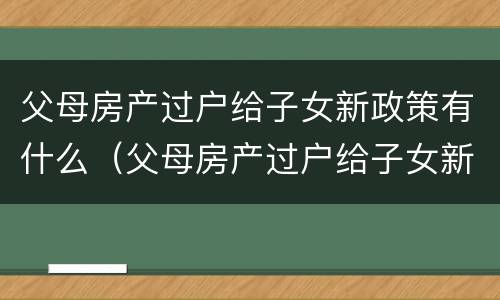 父母房产过户给子女新政策有什么（父母房产过户给子女新政策有什么变化）