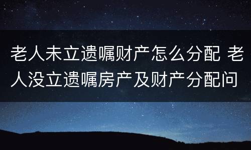 老人未立遗嘱财产怎么分配 老人没立遗嘱房产及财产分配问题