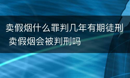 卖假烟什么罪判几年有期徒刑 卖假烟会被判刑吗