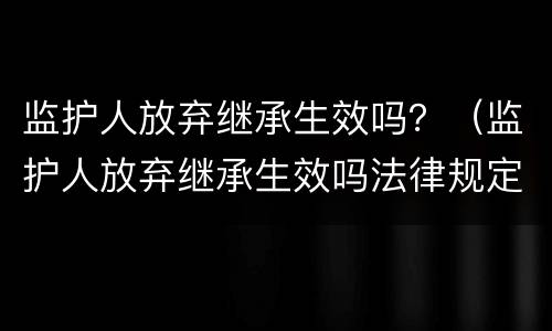 监护人放弃继承生效吗？（监护人放弃继承生效吗法律规定）