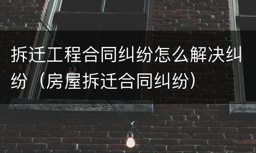 拆迁工程合同纠纷怎么解决纠纷（房屋拆迁合同纠纷）