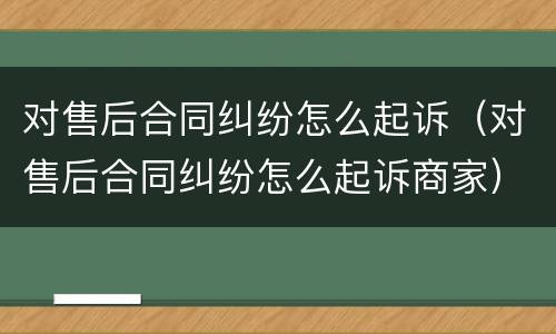 对售后合同纠纷怎么起诉（对售后合同纠纷怎么起诉商家）