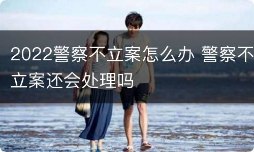2022警察不立案怎么办 警察不立案还会处理吗