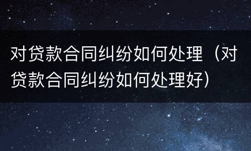 对贷款合同纠纷如何处理（对贷款合同纠纷如何处理好）