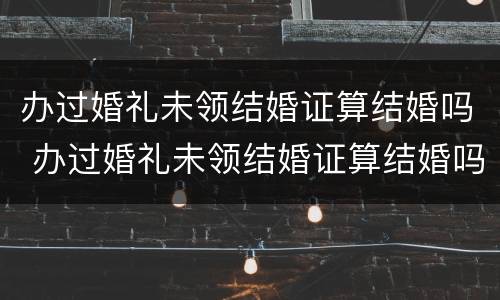 办过婚礼未领结婚证算结婚吗 办过婚礼未领结婚证算结婚吗知乎