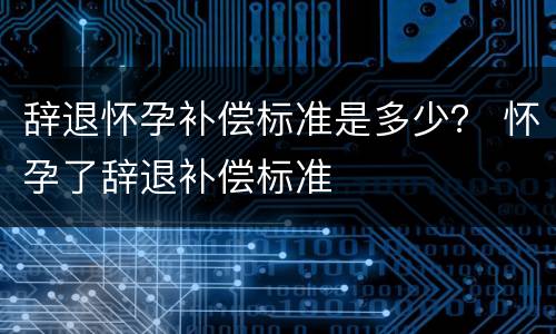 辞退怀孕补偿标准是多少？ 怀孕了辞退补偿标准