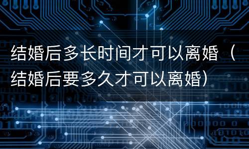 结婚后多长时间才可以离婚（结婚后要多久才可以离婚）