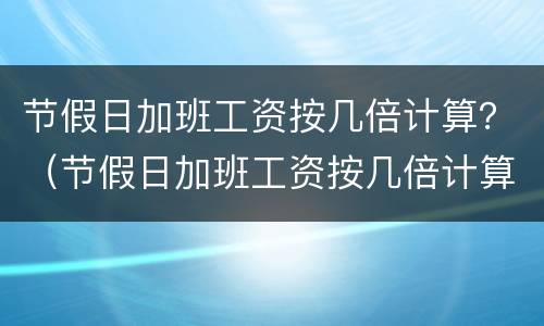 节假日加班工资按几倍计算？（节假日加班工资按几倍计算的）