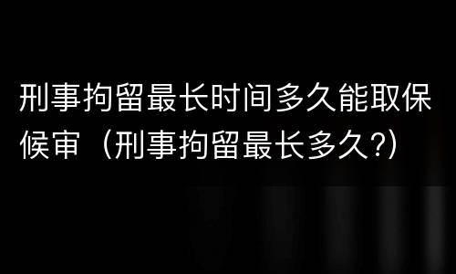 刑事拘留最长时间多久能取保候审（刑事拘留最长多久?）