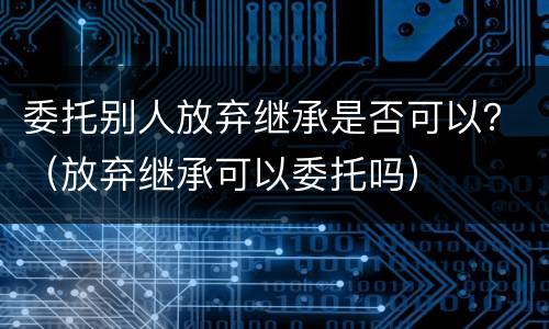 委托别人放弃继承是否可以？（放弃继承可以委托吗）