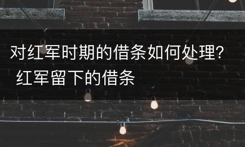 对红军时期的借条如何处理？ 红军留下的借条