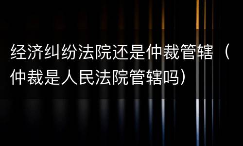 经济纠纷法院还是仲裁管辖（仲裁是人民法院管辖吗）