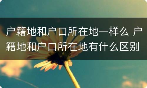 户籍地和户口所在地一样么 户籍地和户口所在地有什么区别