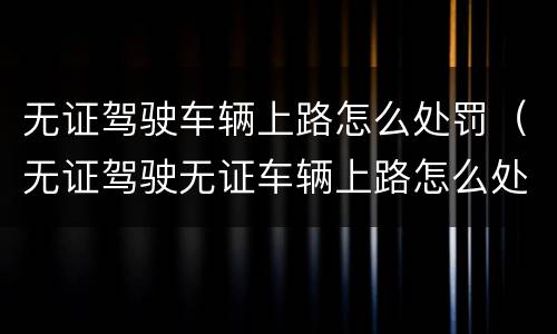 无证驾驶车辆上路怎么处罚（无证驾驶无证车辆上路怎么处罚）