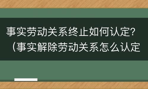 事实劳动关系终止如何认定？（事实解除劳动关系怎么认定）