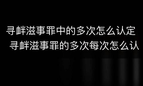 寻衅滋事罪中的多次怎么认定 寻衅滋事罪的多次每次怎么认定