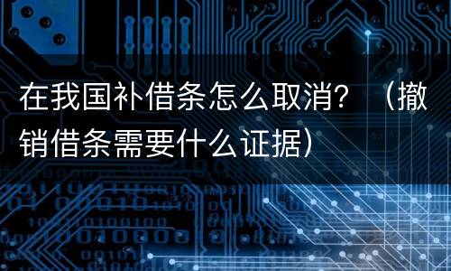 在我国补借条怎么取消？（撤销借条需要什么证据）