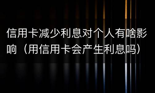 信用卡减少利息对个人有啥影响（用信用卡会产生利息吗）