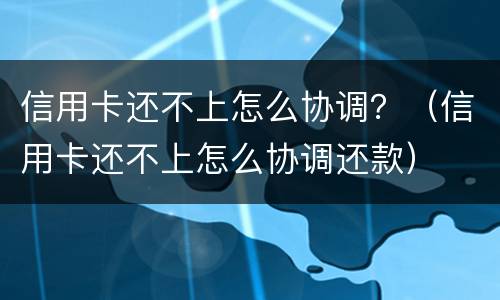 信用卡还不上怎么协调？（信用卡还不上怎么协调还款）