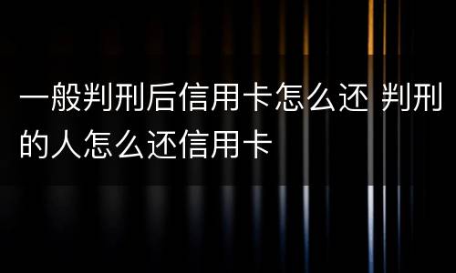 一般判刑后信用卡怎么还 判刑的人怎么还信用卡