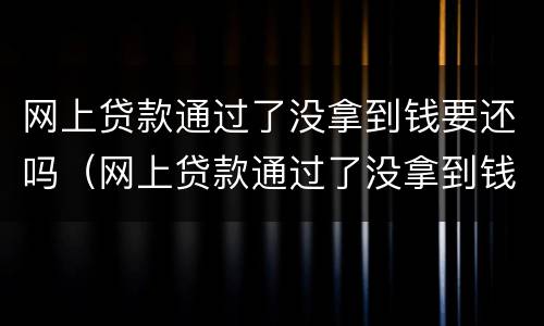 网上贷款通过了没拿到钱要还吗（网上贷款通过了没拿到钱要还吗怎么办）