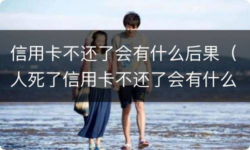 信用卡不还了会有什么后果（人死了信用卡不还了会有什么后果）