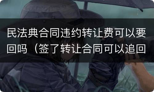 民法典合同违约转让费可以要回吗（签了转让合同可以追回转让费吗）