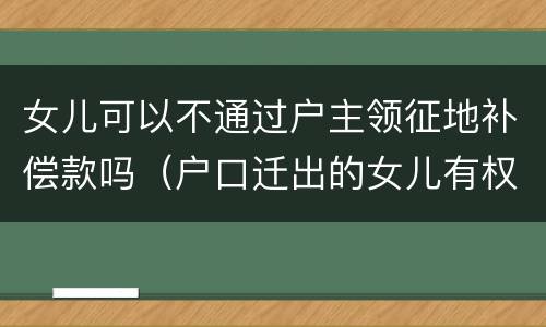 女儿可以不通过户主领征地补偿款吗（户口迁出的女儿有权领土地赔偿款吗）