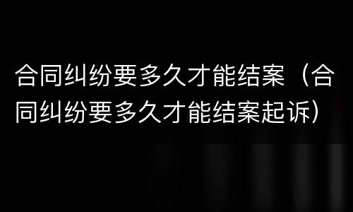 合同纠纷要多久才能结案（合同纠纷要多久才能结案起诉）