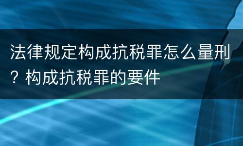 法律规定构成抗税罪怎么量刑? 构成抗税罪的要件