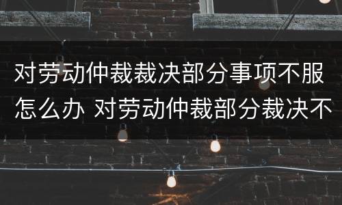 对劳动仲裁裁决部分事项不服怎么办 对劳动仲裁部分裁决不服的怎么办