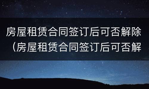 房屋租赁合同签订后可否解除（房屋租赁合同签订后可否解除抵押）