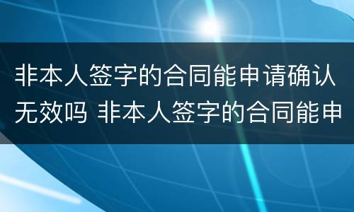 非本人签字的合同能申请确认无效吗 非本人签字的合同能申请确认无效吗