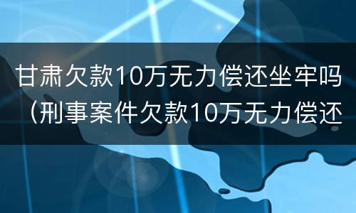 甘肃欠款10万无力偿还坐牢吗（刑事案件欠款10万无力偿还坐牢）