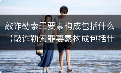 敲诈勒索罪要素构成包括什么（敲诈勒索罪要素构成包括什么内容）