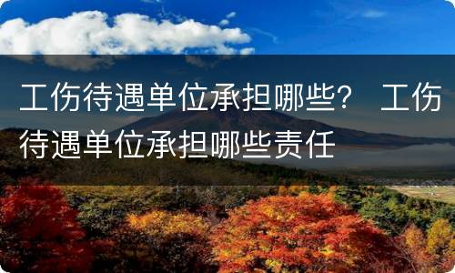 工伤待遇单位承担哪些？ 工伤待遇单位承担哪些责任