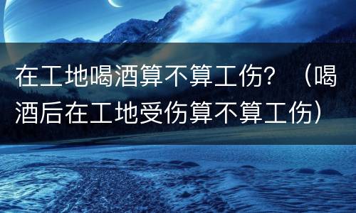 在工地喝酒算不算工伤？（喝酒后在工地受伤算不算工伤）