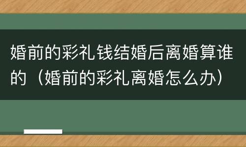 婚前的彩礼钱结婚后离婚算谁的（婚前的彩礼离婚怎么办）