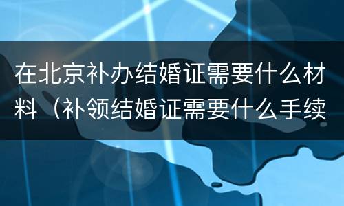 在北京补办结婚证需要什么材料（补领结婚证需要什么手续北京）