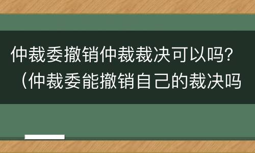 仲裁委撤销仲裁裁决可以吗？（仲裁委能撤销自己的裁决吗）