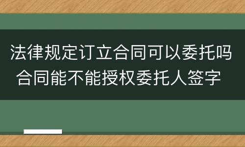 法律规定订立合同可以委托吗 合同能不能授权委托人签字