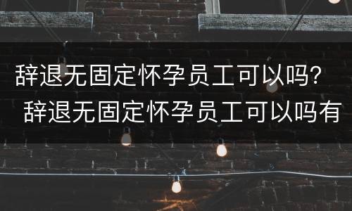 辞退无固定怀孕员工可以吗？ 辞退无固定怀孕员工可以吗有补偿吗
