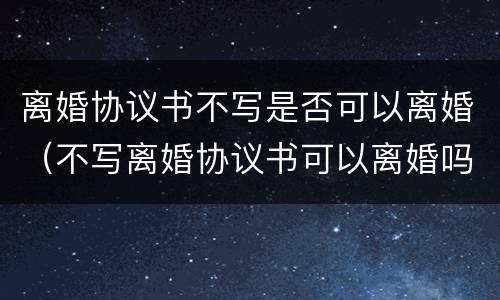 离婚协议书不写是否可以离婚（不写离婚协议书可以离婚吗）