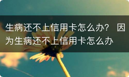 生病还不上信用卡怎么办？ 因为生病还不上信用卡怎么办