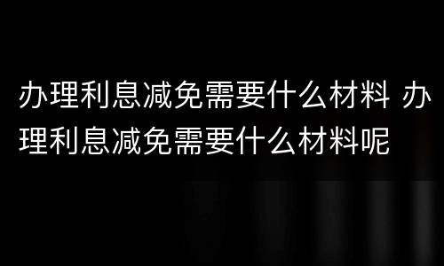 办理利息减免需要什么材料 办理利息减免需要什么材料呢