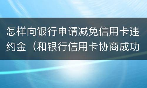 怎样向银行申请减免信用卡违约金（和银行信用卡协商成功可以减免违约金吗）
