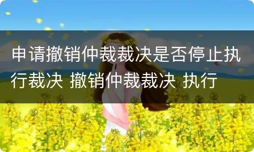 申请撤销仲裁裁决是否停止执行裁决 撤销仲裁裁决 执行