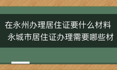 在永州办理居住证要什么材料 永城市居住证办理需要哪些材料